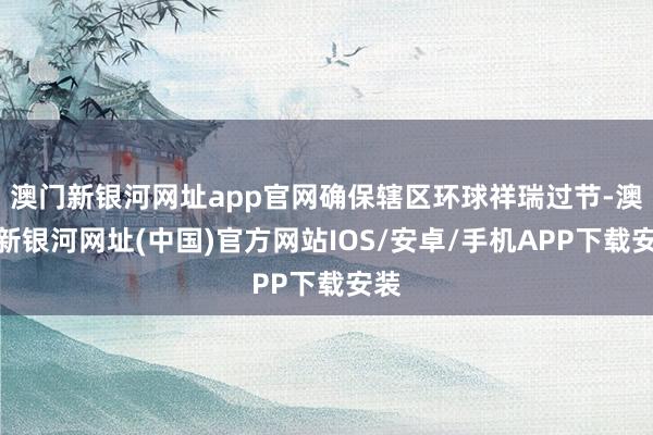 澳門新銀河網址app官網確保轄區環球祥瑞過節-澳門新銀河網址(中國)官方網站IOS/安卓/手機APP下載安裝