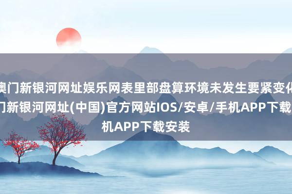 澳門新銀河網址娛樂網表里部盤算環境未發生要緊變化-澳門新銀河網址(中國)官方網站IOS/安卓/手機APP下載安裝