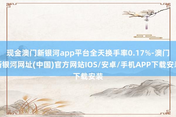 現(xiàn)金澳門新銀河app平臺全天換手率0.17%-澳門新銀河網(wǎng)址(中國)官方網(wǎng)站IOS/安卓/手機(jī)APP下載安裝