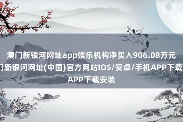 澳門新銀河網址app娛樂機構凈買入906.08萬元-澳門新銀河網址(中國)官方網站IOS/安卓/手機APP下載安裝