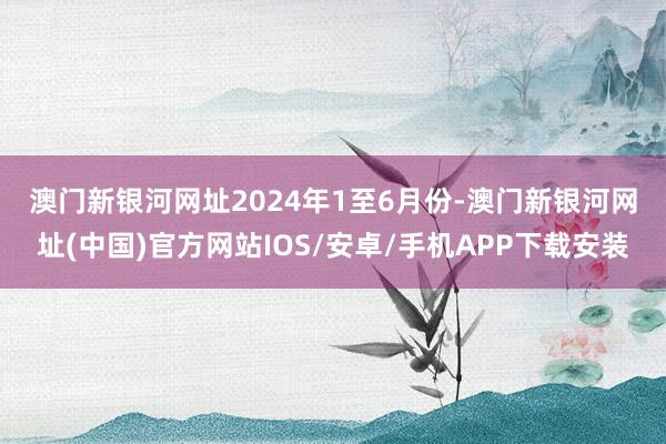 澳門新銀河網址　　2024年1至6月份-澳門新銀河網址(中國)官方網站IOS/安卓/手機APP下載安裝