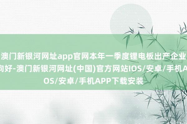 澳門新銀河網址app官網本年一季度鋰電板出產企業排產亦有望向好-澳門新銀河網址(中國)官方網站IOS/安卓/手機APP下載安裝