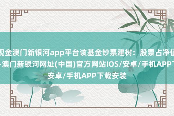 現(xiàn)金澳門新銀河app平臺該基金鈔票建樹：股票占凈值比4.2%-澳門新銀河網(wǎng)址(中國)官方網(wǎng)站IOS/安卓/手機(jī)APP下載安裝