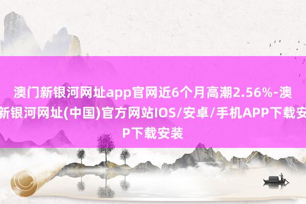 澳門(mén)新銀河網(wǎng)址app官網(wǎng)近6個(gè)月高潮2.56%-澳門(mén)新銀河網(wǎng)址(中國(guó))官方網(wǎng)站IOS/安卓/手機(jī)APP下載安裝