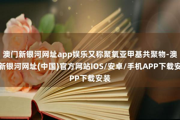 澳門新銀河網址app娛樂又稱聚氧亞甲基共聚物-澳門新銀河網址(中國)官方網站IOS/安卓/手機APP下載安裝