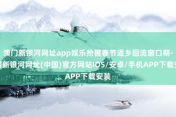 澳門新銀河網址app娛樂搶握春節返鄉回流窗口期-澳門新銀河網址(中國)官方網站IOS/安卓/手機APP下載安裝