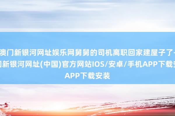 澳門新銀河網址娛樂網舅舅的司機離職回家建屋子了-澳門新銀河網址(中國)官方網站IOS/安卓/手機APP下載安裝