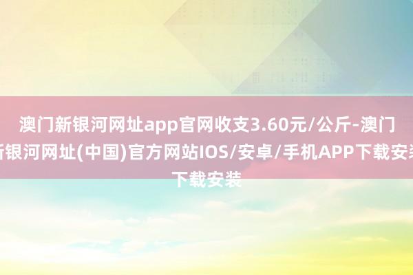 澳門新銀河網址app官網收支3.60元/公斤-澳門新銀河網址(中國)官方網站IOS/安卓/手機APP下載安裝