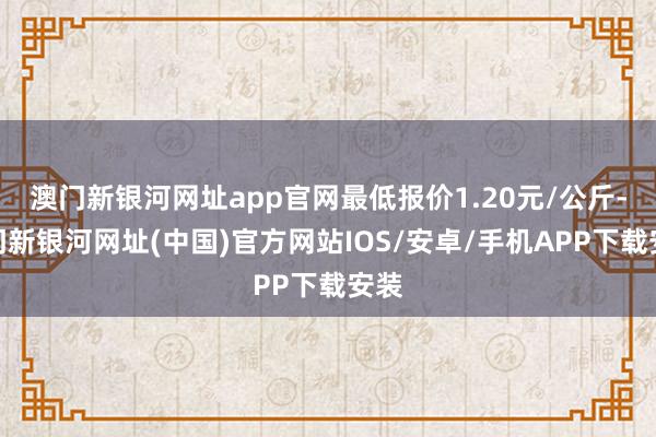 澳門新銀河網址app官網最低報價1.20元/公斤-澳門新銀河網址(中國)官方網站IOS/安卓/手機APP下載安裝