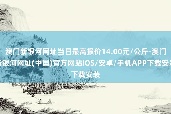 澳門新銀河網(wǎng)址當(dāng)日最高報(bào)價(jià)14.00元/公斤-澳門新銀河網(wǎng)址(中國)官方網(wǎng)站IOS/安卓/手機(jī)APP下載安裝