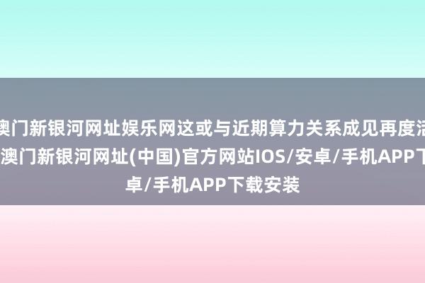 澳門新銀河網址娛樂網這或與近期算力關系成見再度活躍聯系-澳門新銀河網址(中國)官方網站IOS/安卓/手機APP下載安裝