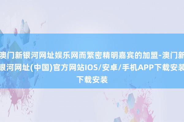 澳門新銀河網址娛樂網而繁密精明嘉賓的加盟-澳門新銀河網址(中國)官方網站IOS/安卓/手機APP下載安裝