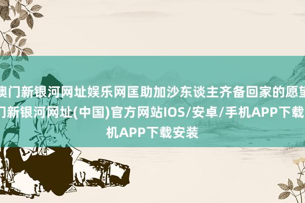 澳門新銀河網址娛樂網匡助加沙東談主齊備回家的愿望-澳門新銀河網址(中國)官方網站IOS/安卓/手機APP下載安裝