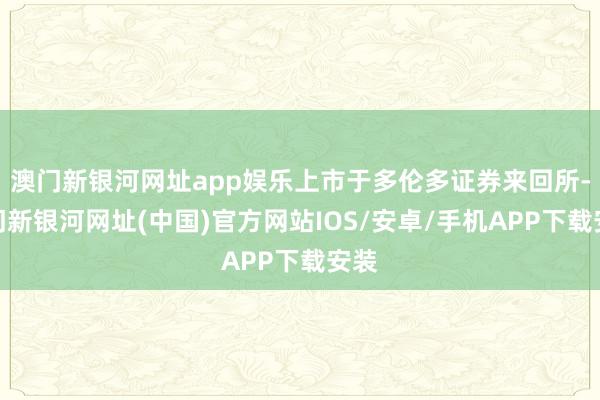 澳門新銀河網(wǎng)址app娛樂上市于多倫多證券來回所-澳門新銀河網(wǎng)址(中國)官方網(wǎng)站IOS/安卓/手機APP下載安裝