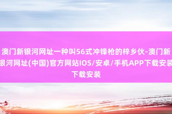 澳門新銀河網址一種叫56式沖鋒槍的梓鄉伙-澳門新銀河網址(中國)官方網站IOS/安卓/手機APP下載安裝