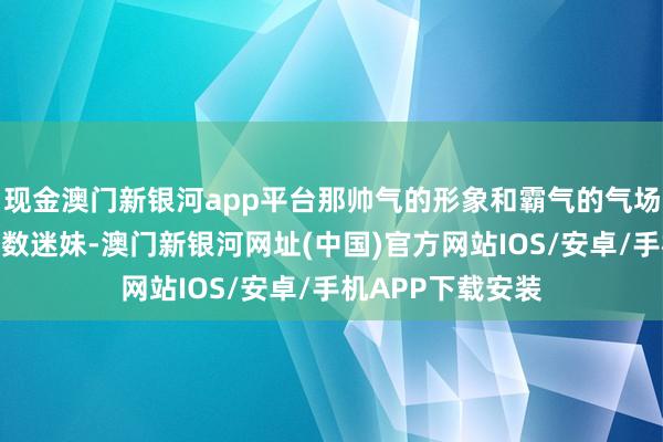 現金澳門新銀河app平臺那帥氣的形象和霸氣的氣場片刻得益了一多數迷妹-澳門新銀河網址(中國)官方網站IOS/安卓/手機APP下載安裝