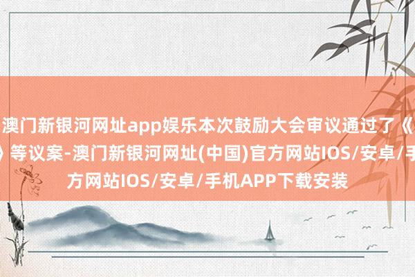 澳門新銀河網址app娛樂本次鼓勵大會審議通過了《對于審議的議案》等議案-澳門新銀河網址(中國)官方網站IOS/安卓/手機APP下載安裝