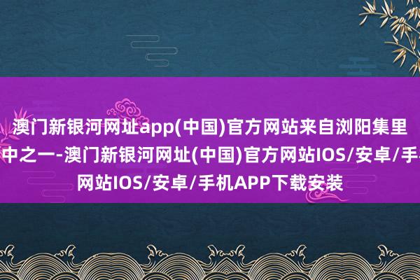 澳門新銀河網(wǎng)址app(中國)官方網(wǎng)站來自瀏陽集里的胡女士即是其中之一-澳門新銀河網(wǎng)址(中國)官方網(wǎng)站IOS/安卓/手機(jī)APP下載安裝