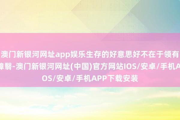 澳門新銀河網址app娛樂生存的好意思好不在于領有些許麗都的障翳-澳門新銀河網址(中國)官方網站IOS/安卓/手機APP下載安裝