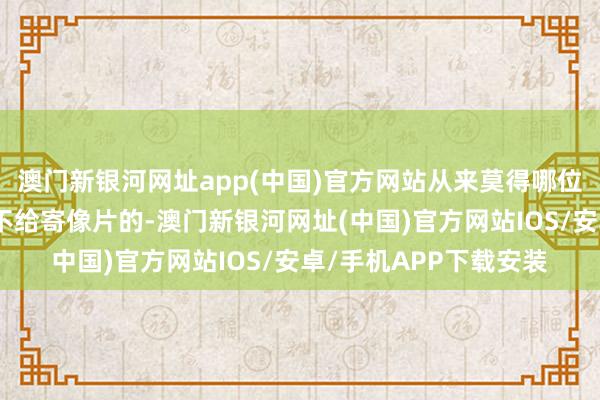 澳門新銀河網址app(中國)官方網站從來莫得哪位師父失信過、拍攝后不給寄像片的-澳門新銀河網址(中國)官方網站IOS/安卓/手機APP下載安裝