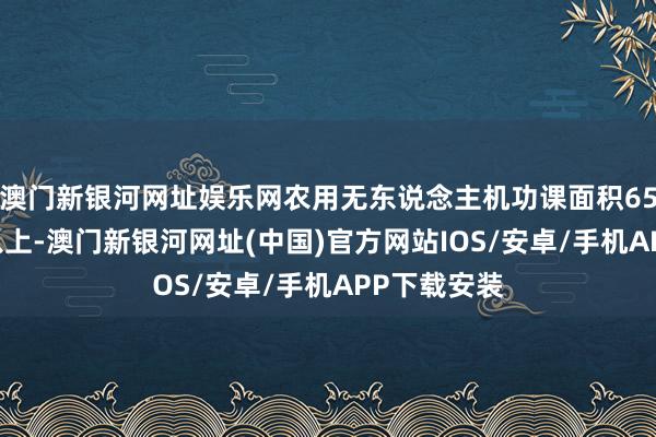 澳門新銀河網址娛樂網農用無東說念主機功課面積6500萬畝次以上-澳門新銀河網址(中國)官方網站IOS/安卓/手機APP下載安裝