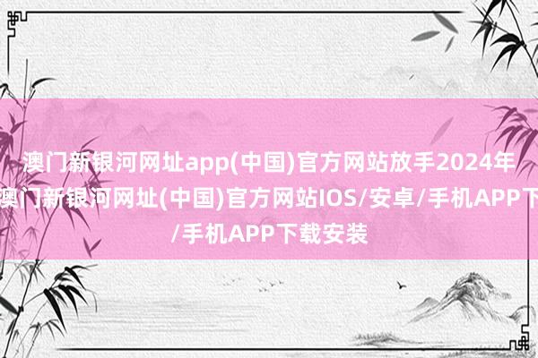 澳門新銀河網址app(中國)官方網站放手2024年9月底-澳門新銀河網址(中國)官方網站IOS/安卓/手機APP下載安裝