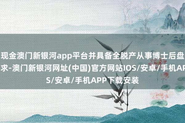 現(xiàn)金澳門新銀河app平臺并具備全脫產(chǎn)從事博士后盤考使命的要求-澳門新銀河網(wǎng)址(中國)官方網(wǎng)站IOS/安卓/手機APP下載安裝