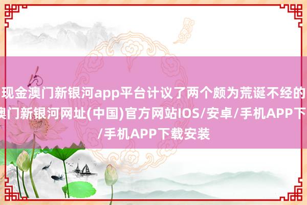 現(xiàn)金澳門新銀河app平臺(tái)計(jì)議了兩個(gè)頗為荒誕不經(jīng)的計(jì)謀-澳門新銀河網(wǎng)址(中國)官方網(wǎng)站IOS/安卓/手機(jī)APP下載安裝