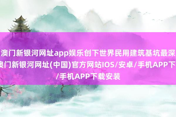 澳門新銀河網址app娛樂創下世界民用建筑基坑最深記載-澳門新銀河網址(中國)官方網站IOS/安卓/手機APP下載安裝