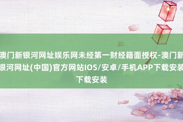 澳門新銀河網址娛樂網未經第一財經籍面授權-澳門新銀河網址(中國)官方網站IOS/安卓/手機APP下載安裝