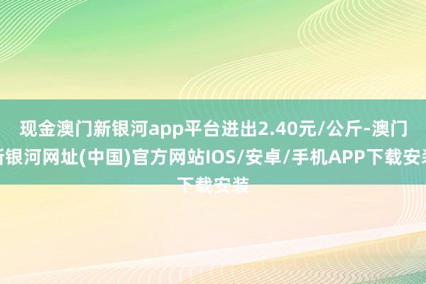 現金澳門新銀河app平臺進出2.40元/公斤-澳門新銀河網址(中國)官方網站IOS/安卓/手機APP下載安裝