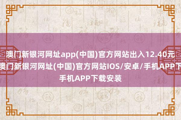 澳門新銀河網(wǎng)址app(中國)官方網(wǎng)站出入12.40元/公斤-澳門新銀河網(wǎng)址(中國)官方網(wǎng)站IOS/安卓/手機APP下載安裝